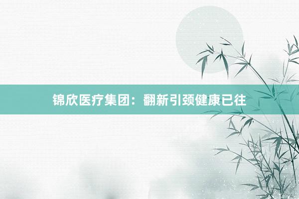 锦欣医疗集团：翻新引颈健康已往