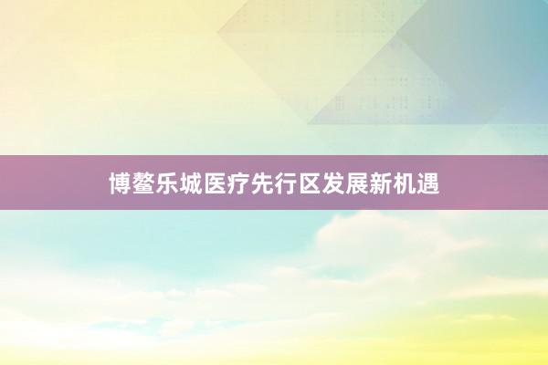博鳌乐城医疗先行区发展新机遇